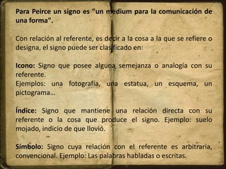 Para Peirce un signo es "un medium para la comunicación de
una forma".
Con relación al referente, es decir a la cosa a la que se refiere o
designa, el signo puede ser clasificado en:
Icono: Signo que posee alguna semejanza o analogía con su
referente.
Ejemplos: una fotografía, una estatua, un esquema, un
pictograma…
Índice: Signo que mantiene una relación directa con su
referente o la cosa que produce el signo. Ejemplo: suelo
mojado, indicio de que llovió.
Símbolo: Signo cuya relación con el referente es arbitraria,
convencional. Ejemplo: Las palabras habladas o escritas.
 