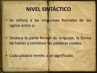 NIVEL SINTÁCTICO
• Se refiere a las relaciones formales de los
signos entre si.
• Destaca la parte formal de lenguaje, la forma
de hablar y combinar las palabras usadas.
• Cada palabra remite a un significado.
 