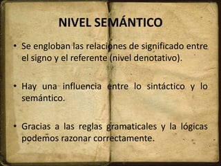 NIVEL SEMÁNTICO
• Se engloban las relaciones de significado entre
el signo y el referente (nivel denotativo).
• Hay una influencia entre lo sintáctico y lo
semántico.
• Gracias a las reglas gramaticales y la lógicas
podemos razonar correctamente.
 