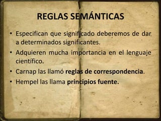 REGLAS SEMÁNTICAS
• Especifican que significado deberemos de dar
a determinados significantes.
• Adquieren mucha importancia en el lenguaje
científico.
• Carnap las llamó reglas de correspondencia.
• Hempel las llama principios fuente.
 