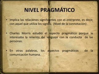 NIVEL PRAGMÁTICO
• Implica las relaciones significantes con el intérprete, es decir,
con aquel que utiliza los signos. (Nivel de la connotación)
• Charles Morris estudió el aspecto pragmático porque le
interesaba la relación del lenguaje con la conducta de las
personas.
• En otras palabras, los aspectos pragmáticos de la
comunicación humana.
 