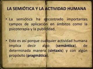 LA SEMIÓTICA Y LA ACTIVIDAD HUMANA
• La semiótica ha encontrado importantes
campos de aplicación en ámbitos como la
psicoterapia y la publicidad.
• Esto es así porque cualquier actividad humana
implica decir algo (semántica), de
determinada manera (sintaxis) y con algún
propósito (pragmática).
 
