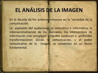 EL ANÁLISIS DE LA IMAGEN
En la década de los ochenta entramos en la "sociedad de la
comunicación.
La explosión del audiovisual, la telemática e informática, la
internacionalización de los mercados, los intercambios de
información más complejos y rápidos conducen a profundas
transformaciones donde la comunicación, y el poder
comunicativo de la imagen, se convierten en un factor
fundamental.
 