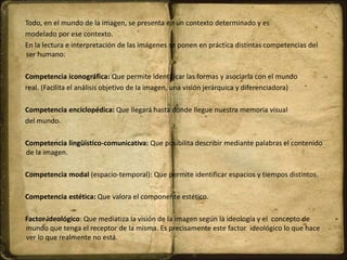Todo, en el mundo de la imagen, se presenta en un contexto determinado y es
modelado por ese contexto.
En la lectura e interpretación de las imágenes se ponen en práctica distintas competencias del
ser humano:
Competencia iconográfica: Que permite identificar las formas y asociarla con el mundo
real. (Facilita el análisis objetivo de la imagen, una visión jerárquica y diferenciadora)
Competencia enciclopédica: Que llegará hasta dónde llegue nuestra memoria visual
del mundo.
Competencia lingüístico-comunicativa: Que posibilita describir mediante palabras el contenido
de la imagen.
Competencia modal (espacio-temporal): Que permite identificar espacios y tiempos distintos.
Competencia estética: Que valora el componente estético.
Factor ideológico: Que mediatiza la visión de la imagen según la ideología y el concepto de
mundo que tenga el receptor de la misma. Es precisamente este factor ideológico lo que hace
ver lo que realmente no está.
 