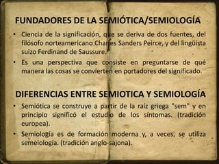 FUNDADORES DE LA SEMIÓTICA/SEMIOLOGÍA
• Ciencia de la significación, que se deriva de dos fuentes, del
filósofo norteamericano Charles Sanders Peirce, y del lingüista
suizo Ferdinand de Saussure.
• Es una perspectiva que consiste en preguntarse de qué
manera las cosas se convierten en portadores del significado.
DIFERENCIAS ENTRE SEMIOTICA Y SEMIOLOGÍA
• Semiótica se construye a partir de la raíz griega "sem" y en
principio significó el estudio de los síntomas. (tradición
europea).
• Semiología es de formación moderna y, a veces, se utiliza
semeiología. (tradición anglo-sajona).
 