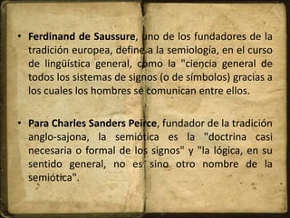 • Ferdinand de Saussure, uno de los fundadores de la
tradición europea, define a la semiología, en el curso
de lingüística general, como la "ciencia general de
todos los sistemas de signos (o de símbolos) gracias a
los cuales los hombres se comunican entre ellos.
• Para Charles Sanders Peirce, fundador de la tradición
anglo-sajona, la semiótica es la "doctrina casi
necesaria o formal de los signos" y "la lógica, en su
sentido general, no es sino otro nombre de la
semiótica".
 
