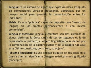 • Lengua: Es un sistema de signos que expresan ideas. Conjunto
de convenciones verbales necesarias, adoptadas por un
cuerpo social para permitir la comunicación entre los
individuos.
• Habla: Es una "práctica" capaz de depositar ese "tesoro (la
lengua) en los sujetos pertenecientes a una misma
comunidad".
• Lengua y escritura: Lengua y escritura son dos sistemas de
signos distintos: la única razón de ser del segundo es la de
representar al primero; el objeto lingüístico no se define por
la combinación de la palabra escrita y de la palabra hablada;
este último constituye, por sí solo, su objeto".
• El signo lingüístico: Es una entidad psíquica de dos caras en la
que se unen un significante (imagen acústica) y un significado
(concepto) .
 