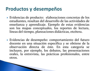  Evidencias de producto: elaboraciones concretas de los
estudiantes, resultan del desarrollo de las actividades de
enseñanza y aprendizaje. Ejemplo de estas evidencias
son los mapas conceptuales, los reportes de lectura,
líneas del tiempo, planeaciones didácticas, etcétera.
 Evidencias de desempeño: comportamiento del futuro
docente en una situación específica y se obtiene de la
observación directa de éste. En esta categoría se
incluyen, por ejemplo, los debates, las presentaciones
orales, la entrevista, las prácticas profesionales, entre
otros.
 