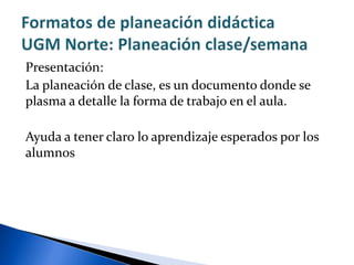 Presentación:
La planeación de clase, es un documento donde se
plasma a detalle la forma de trabajo en el aula.
Ayuda a tener claro lo aprendizaje esperados por los
alumnos
 