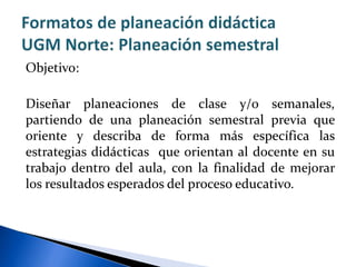 Objetivo:
Diseñar planeaciones de clase y/o semanales,
partiendo de una planeación semestral previa que
oriente y describa de forma más específica las
estrategias didácticas que orientan al docente en su
trabajo dentro del aula, con la finalidad de mejorar
los resultados esperados del proceso educativo.
 