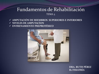 Fundamentos de Rehabilitación
TEMA 5
 AMPUTACIÓN DE MIEMBROS SUPERIORES E INFERIORES
 NIVELES DE AMPUTACÍON
 ENTRENAMIENTO PREPROTÉSICO
DRA. RUTH PÉREZ
R1 FISIATRÍA
 