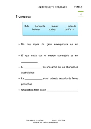 UN RATONCITO ATRAPADO

TEMA 5
10

7. Completa :
Bulo

buhardilla
bulevar

buque
burbuja

bufanda
butifarra

Un ave rapaz de gran envergadura es

un

_______________
El que nada con el cuerpo sumergido es un
____________
El _____________ es una arma de los aborígenes
australianos
La _____________ es un arbusto trepador de flores
pequeñas
Una noticia falsa es un _______________________

CEIP MANUEL FERNÁNDEZ
CURSO 2013-2014
ADAPTACION LENGUA ANAYA 4º EP

 