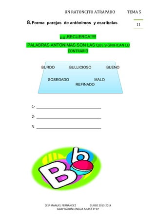 UN RATONCITO ATRAPADO

8. Forma

TEMA 5

parejas de antónimos y escríbelas
¡¡¡¡¡RECUERDA!!!!!

PALABRAS ANTONIMAS SON LAS QUE SIGNIFICAN LO
CONTRARIO

BURDO
SOSEGADO

BULLICIOSO

BUENO

MALO
REFINADO

1- _______________________________
2- _______________________________
3- _______________________________

CEIP MANUEL FERNÁNDEZ
CURSO 2013-2014
ADAPTACION LENGUA ANAYA 4º EP

11

 