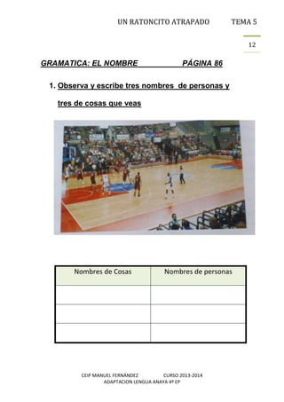 UN RATONCITO ATRAPADO

TEMA 5
12

GRAMATICA: EL NOMBRE

PÁGINA 86

1. Observa y escribe tres nombres de personas y
tres de cosas que veas

Nombres de Cosas

Nombres de personas

CEIP MANUEL FERNÁNDEZ
CURSO 2013-2014
ADAPTACION LENGUA ANAYA 4º EP

 