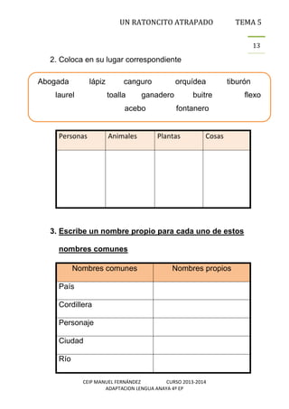 UN RATONCITO ATRAPADO

TEMA 5
13

2. Coloca en su lugar correspondiente
Abogada

lápiz

laurel

canguro
toalla

ganadero

acebo

Personas

Animales

orquídea

tiburón

buitre
fontanero

Plantas

Cosas

3. Escribe un nombre propio para cada uno de estos
nombres comunes
Nombres comunes

Nombres propios

País
Cordillera
Personaje
Ciudad
Río
CEIP MANUEL FERNÁNDEZ
CURSO 2013-2014
ADAPTACION LENGUA ANAYA 4º EP

flexo

 