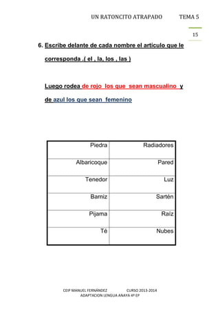 UN RATONCITO ATRAPADO

TEMA 5
15

6. Escribe delante de cada nombre el artículo que le
corresponda .( el , la, los , las )

Luego rodea de rojo los que sean mascualino y
de azul los que sean femenino

Piedra

Radiadores

Albaricoque

Pared

Tenedor

Luz

Barniz

Sartén

Pijama

Raíz

Té

Nubes

CEIP MANUEL FERNÁNDEZ
CURSO 2013-2014
ADAPTACION LENGUA ANAYA 4º EP

 