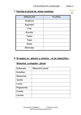 UN RATONCITO ATRAPADO

TEMA 5

7. Escribe el plural de estos nombres:
SINGULAR

PLURAL

Aceituna
Aspirador
Tren
Escritor
Tazón
Tapiz
Oasis
Miércoles

8. Si según su género y número

si es masculino -

femenino o singular- plural
Esfuerzos

Masculino plural

Estrellas
Despensa
Cartón
Luces
Pegamento
Fuente
Leones

CEIP MANUEL FERNÁNDEZ
CURSO 2013-2014
ADAPTACION LENGUA ANAYA 4º EP

16

 