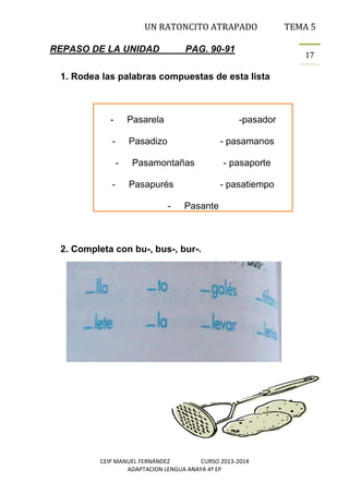 UN RATONCITO ATRAPADO
REPASO DE LA UNIDAD

PAG. 90-91

17

1. Rodea las palabras compuestas de esta lista

-

Pasarela

-

Pasadizo
-

-

-pasador
- pasamanos

Pasamontañas
Pasapurés
-

TEMA 5

- pasaporte
- pasatiempo

Pasante

2. Completa con bu-, bus-, bur-.

CEIP MANUEL FERNÁNDEZ
CURSO 2013-2014
ADAPTACION LENGUA ANAYA 4º EP

 