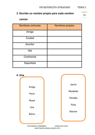 UN RATONCITO ATRAPADO

TEMA 5

3. Escribe un nombre propio para cada nombre
común
Nombres comunes

Nombres propios

Amigo
Ciudad
Escritor
Isla
Continente
Deportista

4. Une

Jauría
Amigo
Rosaleda
Perro
Pandilla
Rosal
Flota
Uva
Racimo
Barco

CEIP MANUEL FERNÁNDEZ
CURSO 2013-2014
ADAPTACION LENGUA ANAYA 4º EP

18

 