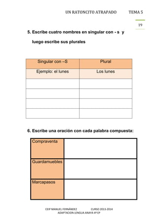 UN RATONCITO ATRAPADO

TEMA 5
19

5. Escribe cuatro nombres en singular con - s y
luego escribe sus plurales

Singular con –S

Plural

Ejemplo: el lunes

Los lunes

6. Escribe una oración con cada palabra compuesta:
Compraventa

Guardamuebles

Marcapasos

CEIP MANUEL FERNÁNDEZ
CURSO 2013-2014
ADAPTACION LENGUA ANAYA 4º EP

 