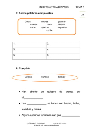 UN RATONCITO ATRAPADO

TEMA 5

7. Forma palabras compuestas

Gotas
muelas
sacar

coches
boca
aparcar
contar

1.

4.

5.

guardar
abierto
espaldas

2.

3.

20

6.

8. Completa
Butano

Han

abierto

burritos

un

quiosco

bulevar

de

prensa

en

el______________
Los ______________ se hacen con harina, leche,
levadura y crema
Algunas cocinas funcionan con gas _____________
CEIP MANUEL FERNÁNDEZ
CURSO 2013-2014
ADAPTACION LENGUA ANAYA 4º EP

 