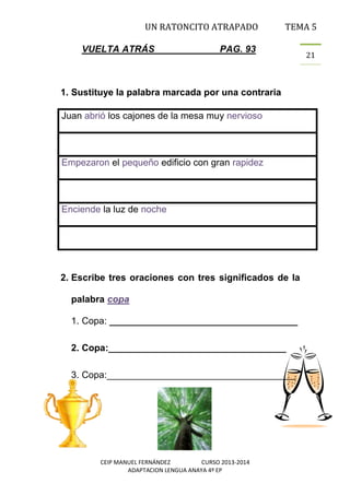 UN RATONCITO ATRAPADO
VUELTA ATRÁS

TEMA 5

PAG. 93

1. Sustituye la palabra marcada por una contraria
Juan abrió los cajones de la mesa muy nervioso

Empezaron el pequeño edificio con gran rapidez

Enciende la luz de noche

2. Escribe tres oraciones con tres significados de la
palabra copa
1. Copa: ____________________________________
2. Copa:__________________________________
3. Copa:____________________________________

CEIP MANUEL FERNÁNDEZ
CURSO 2013-2014
ADAPTACION LENGUA ANAYA 4º EP

21

 