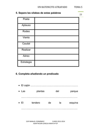 UN RATONCITO ATRAPADO

TEMA 5

5. Separa las silabas de estas palabras

23

Poeta
Aplauso
Rodeo
Viento
Caudal
Realizar
Aéreo
Estrategia

6. Completa añadiendo un predicado

El cajón ………………………………………………….
Las

plantas

del

parque

……………………………………………………………
El

tendero

de

la

esquina

……………………………………………………………

CEIP MANUEL FERNÁNDEZ
CURSO 2013-2014
ADAPTACION LENGUA ANAYA 4º EP

 