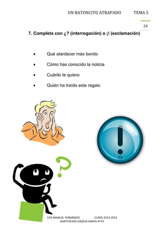 UN RATONCITO ATRAPADO

TEMA 5
24

7. Completa con ¿? (interrogación) o ¡! (exclamación)

Qué atardecer más bonito
Cómo has conocido la noticia
Cuánto te quiero
Quién ha traído este regalo

CEIP MANUEL FERNÁNDEZ
CURSO 2013-2014
ADAPTACION LENGUA ANAYA 4º EP

 