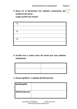 UN RATONCITO ATRAPADO

TEMA 5

3. Busca en el diccionario tres palabras compuestas que
3
empiecen por parar .
Luego escribe una oración
1.

2.

3.

4. Escribe tres o cuatro cosas de cocina que sean palabras
compuestas

5. Di que significan : ( ayúdate del diccionario)
Barbilampiño

Medioambiental

CEIP MANUEL FERNÁNDEZ
CURSO 2013-2014
ADAPTACION LENGUA ANAYA 4º EP

 