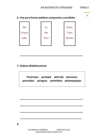 UN RATONCITO ATRAPADO

TEMA 5

6. Une para formar palabras compuestas y escríbelas

No

La

Brisas

Limpia

Me

Todo

Sabe

Para

Olvides

________________________________________________

7. Ordena alfabéticamente

Pararrayos puntapié pelirrojo posavasos
paracaídas paraguas pintalabios portaequipajes

________________________________________________
________________________________________________
________________________________________________
_______________________________________________
8.
CEIP MANUEL FERNÁNDEZ
CURSO 2013-2014
ADAPTACION LENGUA ANAYA 4º EP

4

 