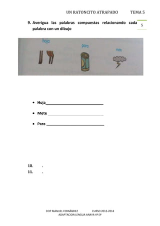 UN RATONCITO ATRAPADO

TEMA 5

9. Averigua las palabras compuestas relacionando cada
5
palabra con un dibujo

Hoja___________________________
Mete __________________________
Para ___________________________

10.
11.

.
.

CEIP MANUEL FERNÁNDEZ
CURSO 2013-2014
ADAPTACION LENGUA ANAYA 4º EP

 