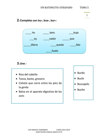 UN RATONCITO ATRAPADO

TEMA 5
7

2. Completa con bu-, bus-, bur-:

____ ho
___ey
_____tifarra

____ tano
____cador

___buja
_____que

____queda

____falo

____ñuelo

3. Une :
Rizo del cabello
Tosco, basto, grosero
Cohete que corre entre los pies de
la gente
Bolsa en el aparato digestivo de las
aves

CEIP MANUEL FERNÁNDEZ
CURSO 2013-2014
ADAPTACION LENGUA ANAYA 4º EP

Burdo
Bucle
Buscapiés
Buche

 