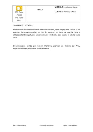 MÓDULO: Análisis de Diseño
                               TEMA 5
  I E S Pablo                                            CURSO: 1ª Patronaje y Moda
    Picasso
  Dpto. Textil-
     Moda

SOMBREROS Y TOCADOS:

Los hombres utilizaban sombreros de formas variadas, el de ala pequeña, cónico… y en
cuanto a las mujeres usaban un tipo de sombrero en forma de pagoda china y
utilizaban también pañuelos así como mallas y redecillas para sujetar el cabello hacia
atrás.



Documentación cedida por Gabriel Montoya; profesor de Historia del Arte,
especialización en; Historia de la Indumentaria.




I.E.S Pablo Picasso               Patronaje Industrial             Dpto. Textil y Moda
 