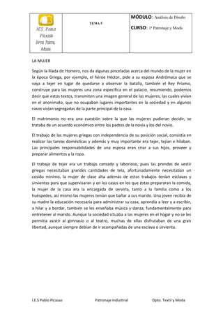 MÓDULO: Análisis de Diseño
                               TEMA 5
  I E S Pablo                                            CURSO: 1ª Patronaje y Moda
    Picasso
  Dpto. Textil-
     Moda

LA MUJER

Según la Iliada de Homero, nos da algunas pinceladas acerca del mundo de la mujer en
la época Griega, por ejemplo, el héroe Héctor, pide a su esposa Andrómaca que se
vaya a tejer en lugar de quedarse a observar la batalla, también el Rey Príamo,
construye para las mujeres una zona específica en el palacio, resumiendo, podemos
decir que estos textos, transmiten una imagen general de las mujeres, las cuales vivían
en el anonimato, que no ocupaban lugares importantes en la sociedad y en algunos
casos vivían segregadas de la parte principal de la casa.

El matrimonio no era una cuestión sobre la que las mujeres pudieran decidir, se
trataba de un acuerdo económico entre los padres de la novia y los del novio.

El trabajo de las mujeres griegas con independencia de su posición social, consistía en
realizar las tareas domésticas y además y muy importante era tejer, tejían e hilaban.
Las principales responsabilidades de una esposa eran criar a sus hijos, proveer y
preparar alimentos y la ropa.

El trabajo de tejer era un trabajo cansado y laborioso, pues las prendas de vestir
griegas necesitaban grandes cantidades de tela, afortunadamente necesitaban un
cosido mínimo, la mujer de clase alta además de estos trabajos tenían esclavas y
sirvientas para que supervisaran y en los casos en los que éstas prepararan la comida,
la mujer de la casa era la encargada de servirla, tanto a la familia como a los
huéspedes, así mismo las mujeres tenían que bañar a sus marido. Una joven recibía de
su madre la educación necesaria para administrar su casa, aprendía a leer y a escribir,
a hilar y a bordar, también se les enseñaba música y danza, fundamentalmente para
entretener al marido. Aunque la sociedad situaba a las mujeres en el hogar y no se les
permitía asistir al gimnasio o al teatro, muchas de ellas disfrutaban de una gran
libertad, aunque siempre debían de ir acompañadas de una esclava o sirvienta.




I.E.S Pablo Picasso               Patronaje Industrial             Dpto. Textil y Moda
 
