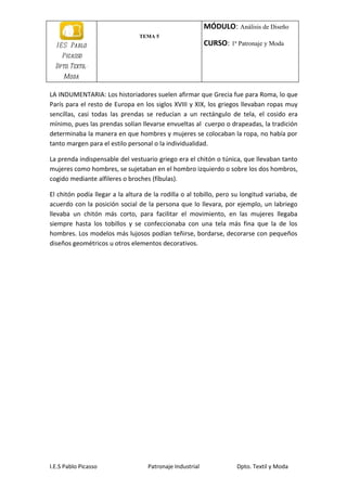 MÓDULO: Análisis de Diseño
                                TEMA 5
  I E S Pablo                                              CURSO: 1ª Patronaje y Moda
    Picasso
  Dpto. Textil-
     Moda

LA INDUMENTARIA: Los historiadores suelen afirmar que Grecia fue para Roma, lo que
París para el resto de Europa en los siglos XVIII y XIX, los griegos llevaban ropas muy
sencillas, casi todas las prendas se reducían a un rectángulo de tela, el cosido era
mínimo, pues las prendas solían llevarse envueltas al cuerpo o drapeadas, la tradición
determinaba la manera en que hombres y mujeres se colocaban la ropa, no había por
tanto margen para el estilo personal o la individualidad.

La prenda indispensable del vestuario griego era el chitón o túnica, que llevaban tanto
mujeres como hombres, se sujetaban en el hombro izquierdo o sobre los dos hombros,
cogido mediante alfileres o broches (fíbulas).

El chitón podía llegar a la altura de la rodilla o al tobillo, pero su longitud variaba, de
acuerdo con la posición social de la persona que lo llevara, por ejemplo, un labriego
llevaba un chitón más corto, para facilitar el movimiento, en las mujeres llegaba
siempre hasta los tobillos y se confeccionaba con una tela más fina que la de los
hombres. Los modelos más lujosos podían teñirse, bordarse, decorarse con pequeños
diseños geométricos u otros elementos decorativos.




I.E.S Pablo Picasso                 Patronaje Industrial             Dpto. Textil y Moda
 