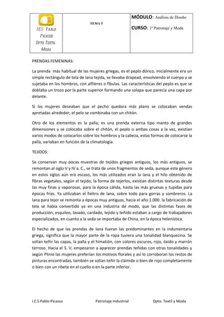 MÓDULO: Análisis de Diseño
                                TEMA 5
  I E S Pablo                                             CURSO: 1ª Patronaje y Moda
    Picasso
  Dpto. Textil-
     Moda

PRENDAS FEMENINAS:

La prenda más habitual de las mujeres griegas, es el peplo dórico, inicialmente era un
simple rectángulo de tela de lana tejida, se llevaba drapead, envolviendo el cuerpo y se
sujetaba en los hombros, con alfileres o fíbulas. Las características del peplo es que se
doblaba un trozo por la parte superior formando una solapa que parecía una capa por
delante.

Si las mujeres deseaban que el pecho quedara más plano se colocaban vendas
apretadas alrededor, el pelo se combinaba con un chitón.

Otro de los elementos es la palla; es una prenda externa tipo manto de grandes
dimensiones y se colocaba sobre el chitón, el peplo o ambas cosas a la vez, existían
varios modos de colocarlos sobre los hombros y la cabeza, estas formas de colocarse la
palla, variaban en función de la climatología.

TEJIDOS:

Se conservan muy pocas muestras de tejidos griegos antiguos, los más antiguos, se
remontan al siglo V y IV a. C., se trata de unos fragmentos de seda, aunque este género
en estos siglos aún era escaso, los más utilizados eran la lana y el hilo obtenido de
fibras vegetales, según el tejido, la forma de tejerlos, existían distintas texturas desde
las muy finas y vaporosas, para la época cálida, hasta las más gruesas y tupidas para
épocas frías. Ya utilizaban el fieltro de lana, sobre todo para gorras y sombreros. La
lana para tejer se remonta a épocas muy antiguas, hacia el año 1.000. la fabricación de
tela se había convertido ya en una industria de modo, que las distintas fases de
producción, esquileo, lavado, cardado, tejido y teñido estaban a cargo de trabajadores
especializados, en cuanto a la seda se importaba de China, en la época helenística.

El hecho de que las prendas de lana fueran las predominantes en la indumentaria
griega, significa que la mayor parte de la ropa tuviera una tonalidad blanquecina. Se
solían teñir las capas, la palla y el himatión, con colores oscuros, rojo, óxido y marrón
terroso. Hacia el S. V, empezaron a aparecer prendas teñidas con otras tonalidades y
según Plinio las mujeres preferían los motivos florales y así lo corroboran los restos de
pinturas encontradas, también se solían teñir la clámide o bien de rojo completamente
o bien con un ribete en el cuello o en la parte inferior.




I.E.S Pablo Picasso                Patronaje Industrial             Dpto. Textil y Moda
 
