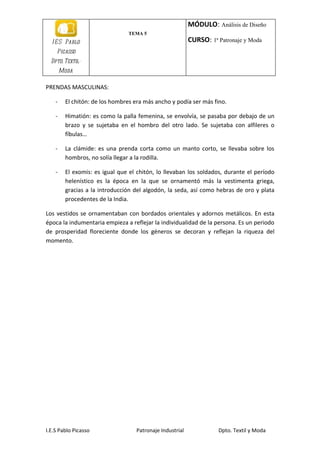 MÓDULO: Análisis de Diseño
                                TEMA 5
  I E S Pablo                                             CURSO: 1ª Patronaje y Moda
    Picasso
  Dpto. Textil-
        Moda

PRENDAS MASCULINAS:

    -    El chitón: de los hombres era más ancho y podía ser más fino.

    -    Himatión: es como la palla femenina, se envolvía, se pasaba por debajo de un
         brazo y se sujetaba en el hombro del otro lado. Se sujetaba con alfileres o
         fíbulas…

    -    La clámide: es una prenda corta como un manto corto, se llevaba sobre los
         hombros, no solía llegar a la rodilla.

    -    El exomis: es igual que el chitón, lo llevaban los soldados, durante el período
         helenístico es la época en la que se ornamentó más la vestimenta griega,
         gracias a la introducción del algodón, la seda, así como hebras de oro y plata
         procedentes de la India.

Los vestidos se ornamentaban con bordados orientales y adornos metálicos. En esta
época la indumentaria empieza a reflejar la individualidad de la persona. Es un periodo
de prosperidad floreciente donde los géneros se decoran y reflejan la riqueza del
momento.




I.E.S Pablo Picasso                Patronaje Industrial             Dpto. Textil y Moda
 