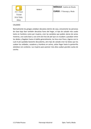 MÓDULO: Análisis de Diseño
                                TEMA 5
  I E S Pablo                                             CURSO: 1ª Patronaje y Moda
    Picasso
  Dpto. Textil-
     Moda

CALZADO:

Normalmente los griegos andaban descalzos dentro de casa, únicamente las personas
de clase baja iban también descalzas fuera del hogar, el tipo de calzado más usado
tanto en hombres como por mujeres, eran las sandalias que podían atarse de varias
maneras, una suela base y una serie de tiras de piel que se cruzaban y pasaban entre
los dedos y llegaban hasta el tobillo generalmente, las tiras eran finas y ligeras con lo
cual el pie quedaba bastante descubierto, otro tipo de calzado eran las botas que las
usaban los soldados, cazadores y hombres en activo, solían llegar hasta la pantorrilla
atándose con cordones. Las mujeres para parecer más altas usaban grandes suelas de
corcho.




I.E.S Pablo Picasso                Patronaje Industrial             Dpto. Textil y Moda
 