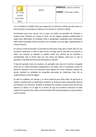 MÓDULO: Análisis de Diseño
                                 TEMA 5
  I E S Pablo                                              CURSO: 1ª Patronaje y Moda
    Picasso
  Dpto. Textil-
     Moda

no se cortaban el cabello hasta que aparecían las primeras señales de pelo facial, en
ese momento se rasuraban la cabeza y se lo ofrecía en sacrificio a Apolo.

Inicialmente igual que ocurría con la ropa, los estilos de peinados de hombres y
mujeres eran similares en cuanto al color, en los antiguos griegos predominaba el
negro pero admiraban la tonalidad rubia y preparaban ungüentos para aclarárselo,
sobre todo maceraban flores amarillas y se lo lavaban con esta agua, exponiéndose al
sol para secarse.

En cuanto al tipo de peinado, al principio se solía llevar largo pero a partir del S.VI, los
hombres empezaron a llevar el pelo corto y el largo sólo se veía bien en ancianos y
niños. Las mujeres se dejaban el cabello suelto por encima de los hombros y
consideraban que la frente baja era una marca de belleza, razón por la cual se
peinaban a menudo de forma que disimulara su tamaño.

El tipo de peinado entre las mujeres, era peinadas con raya en el centro y recogido
atrás con un moño formando ondulaciones a los lados, que se realizaban a base de
planchas calientes y era muy frecuente llevar alguna tira, cinta, diadema, cadenas de
perlas, también se utilizaban las horquillas adornadas de materiales ricos. No se
usaban pelucas, como en Egipto.

Su pelo lo cuidaban con aceites y un barro especial para darle brillo. Al igual que el
cabello, la barba tenía un significado simbólico, en la época clásica sólo podían llevarla
los filósofos y los ancianos, también la llevaban los esclavos, aunque éstos tenían que
raparse la cabeza. En el siglo IV el hecho de que los hombres mostraran el vello
corporal fue pasando de moda y el ideal estético del hombre griego era cuerpo atlético
y piel rasurada.




I.E.S Pablo Picasso                 Patronaje Industrial             Dpto. Textil y Moda
 