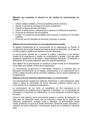 Métodos que aumentan la eficacia en los medios de comunicación de
masas.
• Utilizar canales múltiples y a horas accesibles para la audiencia.
• Repetir a menudo los mensajes y de modo consistentes.
• Persistir en largos períodos de tiempo.
• Utilizar un estilo ameno y atrayente para mantener el interés de la audiencia.
• Promover la interacción con la audiencia.
• Facilitar a la audiencia oportunidades para expresar y practicar los mensajes
recibidos.
• Promover que los mensajes se escuchen y discutan en grupos.
Objetivos de la comunicación en las organizaciones sociales
El objetivo fundamental de la comunicación en la organización es facilitar el
cumplimiento de la propia finalidad del sistema donde se desarrolla. En el logro de
la misma juega un papel fundamental la toma de decisiones.
La comunicación permite dar a conocer la política y directivas a los distintos
niveles de la organización y facilitar su cumplimiento y control. Para ello debe
establecer, claramente, la autoridad y responsabilidad individual. La definición y
delimitación de funciones adquieren aquí una singular importancia.
Otro objetivo de la comunicación es contribuir a evitar errores en la manipulación
de los datos que reflejan hechos de la organización.
La comunicación proporciona la información necesaria al individuo para el
adecuado funcionamiento de su trabajo, contribuyendo en el mejoramiento de la
moral y estado de ánimo de los individuos aislados y de los grupos existentes en
la organización.
Relación entre los sistemas organizacionales y la comunicación.
Las organizaciones sociales son sistemas informativos y cada organización debe
recibir y utilizar la información de forma adecuada, podemos afirmar que la
comunicación es un subsistema organizativo.
La comunicación es, por tanto, un subsistema de vital importancia en el
funcionamiento de cualquier grupo, organismo o sociedad. Es un intercambio de
información y transmisión de significación, sin cuya existencia el sistema dejaría
de actuar.
Como en todo sistema, en la comunicación existe un proceso de interacción, en
este caso, de interacción social, que se evidencia a través de los ejercicios de
influencia, cooperación, contagio social y liderazgo. La comunicación puede
revelar problemas al igual que puede eliminarlos, asimismo puede obscurecer o
confundir de forma consciente o inconsciente, acerca de un problema o situación
dada.
 