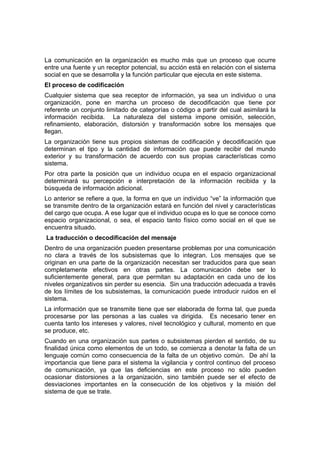 La comunicación en la organización es mucho más que un proceso que ocurre
entre una fuente y un receptor potencial, su acción está en relación con el sistema
social en que se desarrolla y la función particular que ejecuta en este sistema.
El proceso de codificación
Cualquier sistema que sea receptor de información, ya sea un individuo o una
organización, pone en marcha un proceso de decodificación que tiene por
referente un conjunto limitado de categorías o código a partir del cual asimilará la
información recibida. La naturaleza del sistema impone omisión, selección,
refinamiento, elaboración, distorsión y transformación sobre los mensajes que
llegan.
La organización tiene sus propios sistemas de codificación y decodificación que
determinan el tipo y la cantidad de información que puede recibir del mundo
exterior y su transformación de acuerdo con sus propias características como
sistema.
Por otra parte la posición que un individuo ocupa en el espacio organizacional
determinará su percepción e interpretación de la información recibida y la
búsqueda de información adicional.
Lo anterior se refiere a que, la forma en que un individuo “ve” la información que
se transmite dentro de la organización estará en función del nivel y características
del cargo que ocupa. A ese lugar que el individuo ocupa es lo que se conoce como
espacio organizacional, o sea, el espacio tanto físico como social en el que se
encuentra situado.
La traducción o decodificación del mensaje
Dentro de una organización pueden presentarse problemas por una comunicación
no clara a través de los subsistemas que lo integran. Los mensajes que se
originan en una parte de la organización necesitan ser traducidos para que sean
completamente efectivos en otras partes. La comunicación debe ser lo
suficientemente general, para que permitan su adaptación en cada uno de los
niveles organizativos sin perder su esencia. Sin una traducción adecuada a través
de los límites de los subsistemas, la comunicación puede introducir ruidos en el
sistema.
La información que se transmite tiene que ser elaborada de forma tal, que pueda
procesarse por las personas a las cuales va dirigida. Es necesario tener en
cuenta tanto los intereses y valores, nivel tecnológico y cultural, momento en que
se produce, etc.
Cuando en una organización sus partes o subsistemas pierden el sentido, de su
finalidad única como elementos de un todo, se comienza a denotar la falta de un
lenguaje común como consecuencia de la falta de un objetivo común. De ahí la
importancia que tiene para el sistema la vigilancia y control continuo del proceso
de comunicación, ya que las deficiencias en este proceso no sólo pueden
ocasionar distorsiones a la organización, sino también puede ser el efecto de
desviaciones importantes en la consecución de los objetivos y la misión del
sistema de que se trate.
 