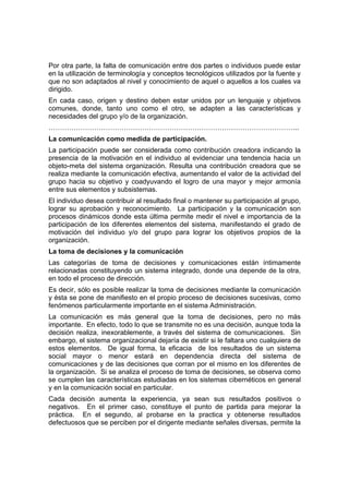 Por otra parte, la falta de comunicación entre dos partes o individuos puede estar
en la utilización de terminología y conceptos tecnológicos utilizados por la fuente y
que no son adaptados al nivel y conocimiento de aquel o aquellos a los cuales va
dirigido.
En cada caso, origen y destino deben estar unidos por un lenguaje y objetivos
comunes, donde, tanto uno como el otro, se adapten a las características y
necesidades del grupo y/o de la organización.
………………………………………………………………………………………………..
La comunicación como medida de participación.
La participación puede ser considerada como contribución creadora indicando la
presencia de la motivación en el individuo al evidenciar una tendencia hacia un
objeto-meta del sistema organización. Resulta una contribución creadora que se
realiza mediante la comunicación efectiva, aumentando el valor de la actividad del
grupo hacia su objetivo y coadyuvando el logro de una mayor y mejor armonía
entre sus elementos y subsistemas.
El individuo desea contribuir al resultado final o mantener su participación al grupo,
lograr su aprobación y reconocimiento. La participación y la comunicación son
procesos dinámicos donde esta última permite medir el nivel e importancia de la
participación de los diferentes elementos del sistema, manifestando el grado de
motivación del individuo y/o del grupo para lograr los objetivos propios de la
organización.
La toma de decisiones y la comunicación
Las categorías de toma de decisiones y comunicaciones están íntimamente
relacionadas constituyendo un sistema integrado, donde una depende de la otra,
en todo el proceso de dirección.
Es decir, sólo es posible realizar la toma de decisiones mediante la comunicación
y ésta se pone de manifiesto en el propio proceso de decisiones sucesivas, como
fenómenos particularmente importante en el sistema Administración.
La comunicación es más general que la toma de decisiones, pero no más
importante. En efecto, todo lo que se transmite no es una decisión, aunque toda la
decisión realiza, inexorablemente, a través del sistema de comunicaciones. Sin
embargo, el sistema organizacional dejaría de existir si le faltara uno cualquiera de
estos elementos. De igual forma, la eficacia de los resultados de un sistema
social mayor o menor estará en dependencia directa del sistema de
comunicaciones y de las decisiones que corran por el mismo en los diferentes de
la organización. Si se analiza el proceso de toma de decisiones, se observa como
se cumplen las características estudiadas en los sistemas cibernéticos en general
y en la comunicación social en particular.
Cada decisión aumenta la experiencia, ya sean sus resultados positivos o
negativos. En el primer caso, constituye el punto de partida para mejorar la
práctica. En el segundo, al probarse en la practica y obtenerse resultados
defectuosos que se perciben por el dirigente mediante señales diversas, permite la
 