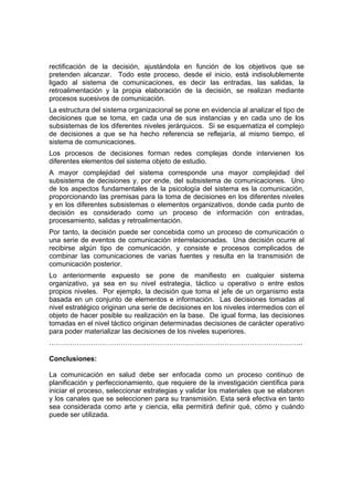 rectificación de la decisión, ajustándola en función de los objetivos que se
pretenden alcanzar. Todo este proceso, desde el inicio, está indisolublemente
ligado al sistema de comunicaciones, es decir las entradas, las salidas, la
retroalimentación y la propia elaboración de la decisión, se realizan mediante
procesos sucesivos de comunicación.
La estructura del sistema organizacional se pone en evidencia al analizar el tipo de
decisiones que se toma, en cada una de sus instancias y en cada uno de los
subsistemas de los diferentes niveles jerárquicos. Si se esquematiza el complejo
de decisiones a que se ha hecho referencia se reflejaría, al mismo tiempo, el
sistema de comunicaciones.
Los procesos de decisiones forman redes complejas donde intervienen los
diferentes elementos del sistema objeto de estudio.
A mayor complejidad del sistema corresponde una mayor complejidad del
subsistema de decisiones y, por ende, del subsistema de comunicaciones. Uno
de los aspectos fundamentales de la psicología del sistema es la comunicación,
proporcionando las premisas para la toma de decisiones en los diferentes niveles
y en los diferentes subsistemas o elementos organizativos, donde cada punto de
decisión es considerado como un proceso de información con entradas,
procesamiento, salidas y retroalimentación.
Por tanto, la decisión puede ser concebida como un proceso de comunicación o
una serie de eventos de comunicación interrelacionadas. Una decisión ocurre al
recibirse algún tipo de comunicación, y consiste e procesos complicados de
combinar las comunicaciones de varias fuentes y resulta en la transmisión de
comunicación posterior.
Lo anteriormente expuesto se pone de manifiesto en cualquier sistema
organizativo, ya sea en su nivel estrategia, táctico u operativo o entre estos
propios niveles. Por ejemplo, la decisión que toma el jefe de un organismo esta
basada en un conjunto de elementos e información. Las decisiones tomadas al
nivel estratégico originan una serie de decisiones en los niveles intermedios con el
objeto de hacer posible su realización en la base. De igual forma, las decisiones
tomadas en el nivel táctico originan determinadas decisiones de carácter operativo
para poder materializar las decisiones de los niveles superiores.
………………………………………………………………………………………………..
Conclusiones:
La comunicación en salud debe ser enfocada como un proceso continuo de
planificación y perfeccionamiento, que requiere de la investigación científica para
iniciar el proceso, seleccionar estrategias y validar los materiales que se elaboren
y los canales que se seleccionen para su transmisión. Esta será efectiva en tanto
sea considerada como arte y ciencia, ella permitirá definir qué, cómo y cuándo
puede ser utilizada.
 