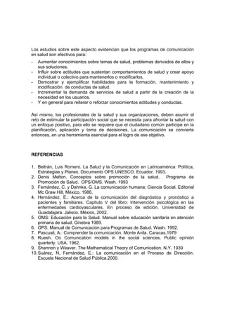 Los estudios sobre este aspecto evidencian que los programas de comunicación
en salud son efectivos para:
- Aumentar conocimientos sobre temas de salud, problemas derivados de ellos y
sus soluciones.
- Influir sobre actitudes que sustentan comportamientos de salud y crear apoyo
individual o colectivo para mantenerlos o modificarlos.
- Demostrar y ejemplificar habilidades para la formación, mantenimiento y
modificación de conductas de salud.
- Incrementar la demanda de servicios de salud a partir de la creación de la
necesidad en los usuarios.
- Y en general para reiterar o reforzar conocimientos actitudes y conductas.
Así mismo, los profesionales de la salud y sus organizaciones, deben asumir el
reto de estimular la participación social que se necesita para afrontar la salud con
un enfoque positivo, para ello se requiere que el ciudadano común participe en la
planificación, aplicación y toma de decisiones. La comunicación se convierte
entonces, en una herramienta esencial para el logro de ese objetivo.
REFERENCIAS
1. Beltrán, Luis Romero. La Salud y la Comunicación en Latinoamérica: Política,
Estrategias y Planes. Documento OPS UNESCO. Ecuador. 1993.
2. Denis Melton. Conceptos sobre promoción de la salud. Programa de
Promoción de Salud. OPS/OMS. Wash. 1993
3. Fernández. C. y Dahnke, G. La comunicación humana: Ciencia Social. Editorial
Mc Graw Hill, México, 1986.
4. Hernández, E.: Acerca de la comunicación del diagnóstico y pronóstico a
pacientes y familiares. Capitulo V del libro: Intervención psicológica en las
enfermedades cardiovasculares. En proceso de edición. Universidad de
Guadalajara. Jalisco. México, 2002.
5. OMS: Educación para la Salud. Manual sobre educación sanitaria en atención
primaria de salud. Ginebra 1989.
6. OPS. Manual de Comunicación para Programas de Salud. Wash. 1992.
7. Pascuali, A.: Comprender la comunicación. Monte Avila. Caracas,1979
8. Ruesh. On Comunication models in the social sciences. Public opinión
quarterly. USA. 1962.
9. Shannon y Weaver. The Mathematical Theory of Comunication. N.Y. 1939
10.Suárez, N, Fernández, E.: La comunicación en el Proceso de Dirección.
Escuela Nacional de Salud Pública.2000.
 