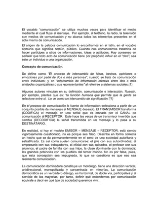El vocablo “comunicación” se utiliza muchas veces para identificar el medio
mediante el cual fluye el mensaje. Por ejemplo, el teléfono, la radio, la televisión
son medios de comunicación y no abarca todos los elementos presentes en el
acto mismo de comunicación.
El origen de la palabra comunicación lo encontramos en el latín, en el vocablo
comunis que significa común, público. Cuando nos comunicamos tratamos de
hacer partícipes a otros de informaciones, ideas o actitudes. Hay consenso en
señalar que todo acto de comunicación tiene por propósito influir en el “otro”; sea
éste un individuo o una organización.
Concepto de comunicación.
Se define como “El proceso de intercambio de ideas, hechos, opiniones o
emociones por parte de dos o más personas”, cuando se trata de comunicación
entre individuos; y en “Intercambio de información efectiva entre dos o más
unidades organizativas o sus representantes” al referirse a sistemas sociales.(1)
Algunos autores vinculan en su definición, comunicación e interacción. Ruesch,
por ejemplo, plantea que es: “la función humana que permite que la gente se
relacione entre sí. Lo ve como un intercambio de significación.”(7)
En el proceso de comunicación la fuente de información selecciona a partir de un
conjunto posible de mensajes el MENSAJE deseado. El TRANSMISOR transforma
(CODIFICA) el mensaje en una señal que es enviada por el CANAL de
comunicación al RECEPTOR. Este hace las veces de un transmisor invertido que
cambia (DECODIFICA) la señal transmitida en un mensaje y lo pasa a su
DESTINATARIO.
En realidad, si hoy el modelo EMISOR – MENSAJE – RECEPTOR, está siendo
vigorosamente cuestionado, no es porque sea falso. Describe en forma correcta
un hecho que se da permanentemente en el seno de una sociedad autoritaria y
estratificada. Es así como suelen comunicarse: el jefe con sus subordinados; el
empresario con sus trabajadores, el oficial con sus soldados, el profesor con sus
alumnos, el padre de familia con sus hijos, la clase dominante con la dominada;
las grandes potencias con los pueblos del tercer mundo. No es por falsa, pues,
que esta concepción sea impugnada, lo que se cuestiona es que eso sea
realmente comunicación.
La comunicación dominadora constituye un monólogo, tiene una dirección vertical,
unidireccional, monopolizada y concentrada en minorías. La comunicación
democrática es un verdadero diálogo, es horizontal, de doble vía, participativa y al
servicio de las mayorías, por tanto, definir qué entendemos por comunicación
equivale a decir en qué tipo de sociedad queremos vivir.
 