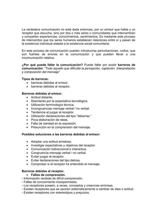 La verdadera comunicación no está dada entonces, por un emisor que habla y un
receptor que escucha, sino por dos o más seres o comunidades que intercambian
y comparten experiencias, conocimientos, sentimientos. Es mediante este proceso
de intercambio que los seres humanos establecen relaciones entre sí y pasan de
la existencia individual aislada a la existencia social comunitaria.
En este proceso de comunicación pueden introducirse perturbaciones, ruidos, que
son fuentes de errores en la comunicación y que pueden llevar a una
incomunicación relativa.
¿Por qué puede fallar la comunicación? Puede fallar por existir barreras de
comunicación: “Todo aquello que dificulta la percepción, captación Interpretación
y composición del mensaje”
Tipos de barreras:
• barreras debidas al emisor.
• barreras debidas al receptor.
Barreras debidas al emisor.
• Actitud distante.
• Desinterés por la expectativa tecnológica.
• Utilización terminología técnica.
• Incongruencias mensaje verbal / no verbal.
• Tendencia al juzgar al receptor.
• Utilización declaraciones del tipo “deberías.”
• Poca elaboración de ideas.
• Falta de claridad en la expresión.
• Presunción en la comprensión del mensaje.
Posibles soluciones a las barreras debidas al emisor:
• Adoptar una actitud amistosa.
• Investigar expectativas y objetivos del receptor.
• Comunicación bidireccional e interactiva.
• Congruencia mensaje verbal / no verbal.
• Evitar juzgar al receptor.
• Evitar declaraciones del tipo debías.
• Comprobar si el receptor ha entendido el mensaje.
Barreras debidas al receptor.
• Fallos de comprensión.
- Información recibida de difícil comprensión.
- Fallas de conocimiento insospechadas.
- Los receptores poseen, a veces, conceptos y creencias erróneas.
- Existen receptores que se oponen sistemáticamente a cambiar de idea o actitud.
- Existen receptores con estereotipos y prejuicios.
 