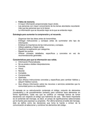 • Fallos de memoria.
- A mayor información proporcionada mayor olvido.
- Las personas con mayor conocimiento de los temas abordados recordarán
más que las personas que no lo tienen.
- La información que se recuerda mejor es la que se entiende mejor.
Estrategia para aumentar la comprensión y el recuerdo.
- Organizar bien las ideas antes de transmitirlas.
- Entregar instrucciones y consejos antes de suministrar otro tipo de
información.
- Enfatizar la importancia de las instrucciones y consejos.
- Utilizar palabras y frases cortas.
- Clasificar la explicación por categorías.
- Repetir los puntos.
- Ofrecer consejos detallados, específicos y concretos en vez de
recomendaciones generales.
Características para que la información sea valida.
• Información Personalizada.
• No se presta a dobles interpretaciones.
• Concisa.
• Veraz.
• Neutral.
• Completa.
• Comprensible.
• Optimista.
• Que ofrezca instrucciones concretas y específicas para cambiar hábitos y
adquirir hábitos nuevos.
• Que ofrezca información sobre los recursos o servicios existentes que la
comunidad pone a su disposición.
El mensaje en su estructuración contempla el código: conjunto de elementos
(vocabulario) y de procedimientos (sintaxis) para combinar esos elementos en
forma significativa. Cada vez que se codifica un mensaje hemos de tomar
decisiones con respecto al código que habremos de usar. Otro factor importante
es el contenido del mensaje, es decir, el campo de significaciones seleccionadas
por la fuente para expresar su propósito. Por último tenemos el estilo del mensaje,
éste se define como las decisiones que toma la fuente o emisor de la
comunicación al seleccionar y combinar los elementos del código.
 