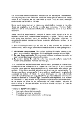Las habilidades comunicativas están relacionadas con los códigos a implementar.
Un código lingüístico, sea éste oral o escrito; un código gestual corporal, un código
visual o de imágenes. El uso adecuado de cada unos de estos lenguajes
garantizará la efectividad del mensaje.
No se puede comunicar con el máximo de efectividad un mensaje si no están
claros los propósitos, si la fuente no sabe que comunicar. Tampoco habrá
efectividad en la comunicación si la fuente no adecua su saber al nivel de los
receptores.
Nadie comunica asépticamente, siempre la fuente estará influenciada por la
posición que ocupa en un determinado sistema sociocultural. Es importante que
este factor sea estudiado para no acentuar las diferencias existentes. La
comunicación deberá transitar por lo que es común a la fuente o emisor y a su
destinatario.
El decodificador-destinatario que se halla en el otro extremo del proceso de
comunicación, tendrá mayor o menor dificultad de receptar el mensaje según sus:
a) Habilidades comunicativas. Si no sabe o no tiene dificultades para escuchar,
leer o ver no estará en condiciones de decodificar lo que se le ha transmitido.
b) Su nivel de conocimiento. Si no conoce el código o lo sabe parcialmente, no
estará en condiciones de entender el mensaje.
c) Su posición dentro del sistema social y su contexto cultural afectarán la
manera en que reciba e interprete los mensajes.
Si se pone énfasis en la comunicación efectiva habrá que tener en cuenta todos
los elementos que intervienen en el proceso de comunicación la producción del
mensaje, los canales que aseguran su circulación, su recepción y los efectos que
produce. Esto último permitirá retroalimentar el proceso de comunicación. Por
ejemplo, cuando en una campaña de promoción de salud (canal) se plantea la
necesidad de reducir el hábito de fumar (mensajes) en una determinada
comunidad (destinatario), sólo se puede afirmar que ha existido una comunicación
eficaz si al decursar el tiempo se logra una disminución importante en el número
de fumadores. La respuesta de éstos y la medición (evaluación/retroalimentación),
de la misma por parte de las instituciones de salud (fuente), permitirá la
continuidad de la campaña iniciada o reorientarla si fuese necesario, a través de
nuevas decisiones.
Funciones de la Comunicación
9 Informativa: transmitir información
9 Promotora: estimular la ejecución
9 Evocadora: producir determinados sentimientos.
 