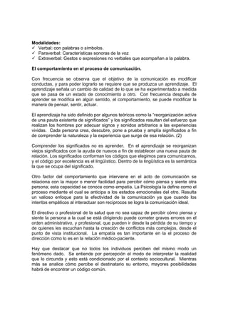 Modalidades:
9 Verbal: con palabras o símbolos.
9 Paraverbal: Características sonoras de la voz
9 Extraverbal: Gestos o expresiones no verbales que acompañan a la palabra.
El comportamiento en el proceso de comunicación.
Con frecuencia se observa que el objetivo de la comunicación es modificar
conductas, y para poder lograrlo se requiere que se produzca un aprendizaje. El
aprendizaje señala un cambio de calidad de lo que se ha experimentado a medida
que se pasa de un estado de conocimiento a otro. Con frecuencia después de
aprender se modifica en algún sentido, el comportamiento, se puede modificar la
manera de pensar, sentir, actuar.
El aprendizaje ha sido definido por algunos teóricos como la “reorganización activa
de una pauta existente de significados” y los significados resultan del esfuerzo que
realizan los hombres por adecuar signos y sonidos arbitrarios a las experiencias
vividas. Cada persona crea, descubre, pone a prueba y amplía significados a fin
de comprender la naturaleza y la experiencia que surge de esa relación. (2)
Comprender los significados no es aprender. En el aprendizaje se reorganizan
viejos significados con la ayuda de nuevos a fin de establecer una nueva pauta de
relación. Los significados conforman los códigos que elegimos para comunicarnos,
y el código por excelencia es el lingüístico. Dentro de la lingüística es la semántica
la que se ocupa del significado.
Otro factor del comportamiento que interviene en el acto de comunicación se
relaciona con la mayor o menor facilidad para percibir cómo piensa y siente otra
persona; esta capacidad se conoce como empatía. La Psicología la define como el
proceso mediante el cual se anticipa a los estados emocionales del otro. Resulta
un valioso enfoque para la efectividad de la comunicación ya que cuando los
intentos empáticos al interactuar son recíprocos se logra la comunicación ideal.
El directivo o profesional de la salud que no sea capaz de percibir cómo piensa y
siente la persona a la cual se está dirigiendo puede cometer graves errores en el
orden administrativo, y profesional, que pueden ir desde la pérdida de su tiempo y
de quienes les escuchan hasta la creación de conflictos más complejos, desde el
punto de vista institucional. La empatía es tan importante en la el proceso de
dirección como lo es en la relación médico-paciente.
Hay que destacar que no todos los individuos perciben del mismo modo un
fenómeno dado. Se entiende por percepción el modo de interpretar la realidad
que lo circunda y esto está condicionado por el contexto sociocultural. Mientras
más se analice cómo percibe el destinatario su entorno, mayores posibilidades
habrá de encontrar un código común.
 