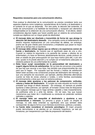 Requisitos necesarios para una comunicación efectiva.
Para evaluar la efectividad de la comunicación es preciso considerar tanto sus
aspectos objetivos como subjetivos, características de la fuente y el destinatario y
el contexto en el que se desarrolla. Por otra parte, la elección del contenido, el
medio de comunicación y la habilidad de transmisión y recepción son elementos
indispensables en la obtención de una comunicación efectiva. A tal efecto, deben
considerarse algunas reglas que hacen posible que un sistema de comunicación
cumpla sus objetivos con un mayor grado de efectividad:
a) El mensaje debe ser diseñado y transmitido de forma tal, que atraiga la
atención del destinatario deseado. Una campaña contra el sedentarismo no
tendría mayores implicaciones en una comunidad de atletas, sin embargo,
podría ser de gran interés para funcionarios y empleados que pasan la mayor
parte de su tiempo tras un escritorio.
b) El mensaje debe utilizar signos que se refieran a la experiencia común de
fuente y destinatario, de manera que el significado pase de una a otro.
Cuando un médico le argumenta a su paciente las causas y efectos de su
enfermedad y lo hace en términos absolutamente técnicos, puede producir en
éste un estado de gran preocupación sin que haya motivo para ello, o por otro
lado, quizás no le preste atención y no cumpla con el tratamiento adecuado no
obstante padecer de una enfermedad de cuidado.
c) Debe hacer surgir necesidades en la personalidad del destinatario y
sugerir alguna forma de satisfacerlas. No se trata de convencer a los padres
de que hay que vacunar a sus hijos, hay también que proporcionarles las vías
para que lo hagan. Por supuesto que las formas y medios de satisfacción
deben estar acordes a las condiciones propias del destinatario del mensaje, ya
que una campaña de vacunación, por ejemplo, plantea diferentes alternativas
cuando se trata de zonas urbanas o rurales, o entre familias acomodadas
económicamente y otras que viven en extrema pobreza.
d) El mensaje debe ajustarse a los patrones de comprensión, actitudes,
valores y metas del destinatario. Si cumple con este requisito es mucho más
probable que tenga el efecto deseado. Sin embargo, no siempre es posible
ajustarse a tales patrones, por ejemplo, el fumador vicioso trata de bloquearse
ante cualquier mensaje que lo haga sentirse culpable y trata incesantemente,
de justificarse ante sí y ante los demás. En tal caso, hay que buscar
mecanismos que traten de ir modificando su conducta sin pretender cambios
radicales y urgentes.
e) El mensaje debe ser asequible al destinatario y ajustarse a sus
características e intereses. La persona o grupo a quien va dirigido el
mensaje, no sólo debe entender su significado sino que también debe
corresponder de alguna forma a sus intereses económicos, políticos y sociales.
f) La fuente debe considerar el momento psicológico. El mejor proyecto
puede derrumbarse si se plantea en un momento inoportuno, ya sea por
inmadurez, por inexperiencia o por falta de preparación del destino.
 